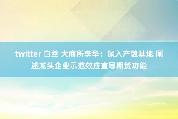 twitter 白丝 大商所李华：深入产融基地 阐述龙头企业示范效应宣导期货功能