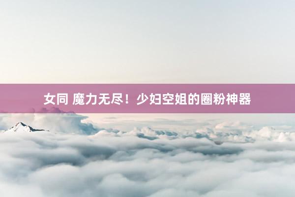 女同 魔力无尽！少妇空姐的圈粉神器