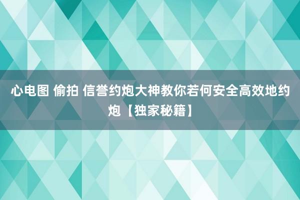 心电图 偷拍 信誉约炮大神教你若何安全高效地约炮【独家秘籍】