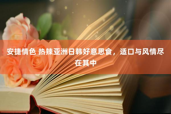 安捷情色 热辣亚洲日韩好意思食，适口与风情尽在其中