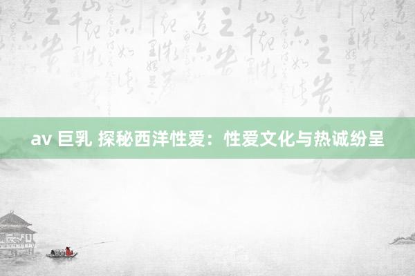 av 巨乳 探秘西洋性爱：性爱文化与热诚纷呈