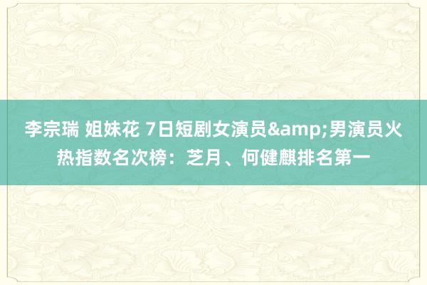李宗瑞 姐妹花 7日短剧女演员&男演员火热指数名次榜：芝月、何健麒排名第一