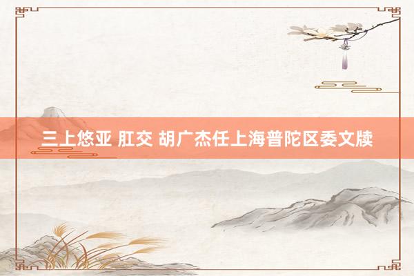 三上悠亚 肛交 胡广杰任上海普陀区委文牍