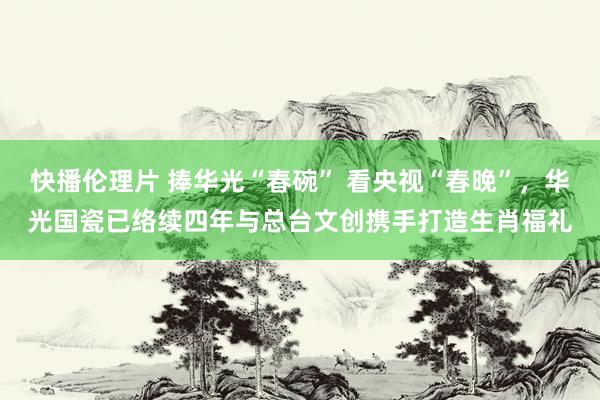 快播伦理片 捧华光“春碗” 看央视“春晚”，华光国瓷已络续四年与总台文创携手打造生肖福礼