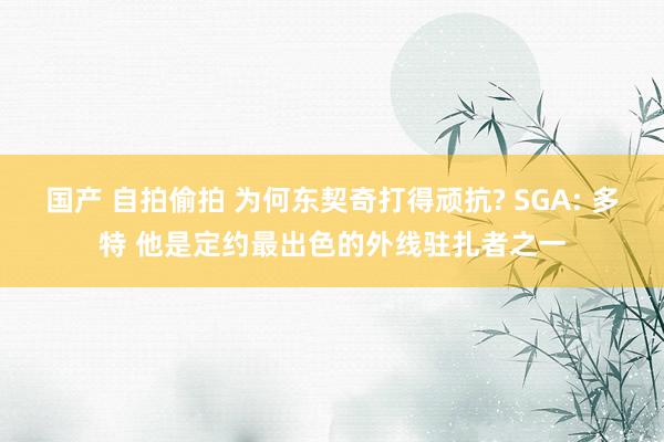 国产 自拍偷拍 为何东契奇打得顽抗? SGA: 多特 他是定约最出色的外线驻扎者之一