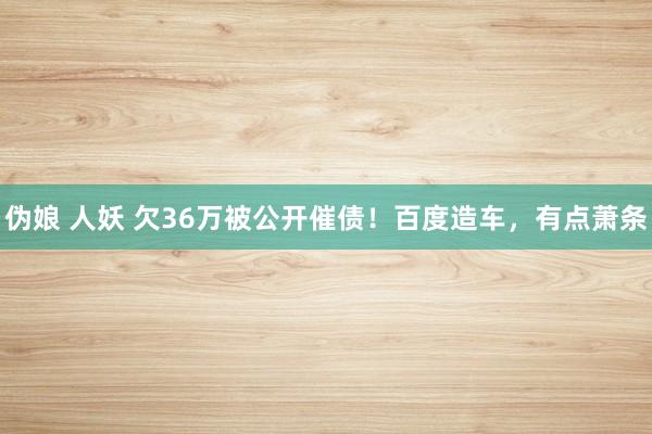 伪娘 人妖 欠36万被公开催债！百度造车，有点萧条