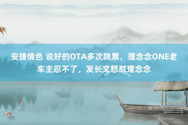 安捷情色 说好的OTA多次跳票，理念念ONE老车主忍不了，发长文怒怼理念念