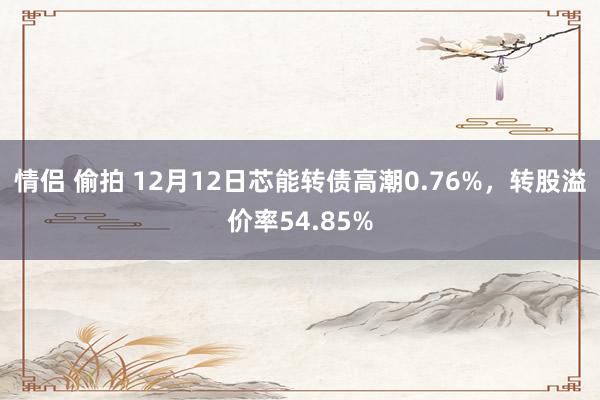 情侣 偷拍 12月12日芯能转债高潮0.76%，转股溢价率54.85%