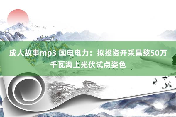 成人故事mp3 国电电力：拟投资开采昌黎50万千瓦海上光伏试点姿色