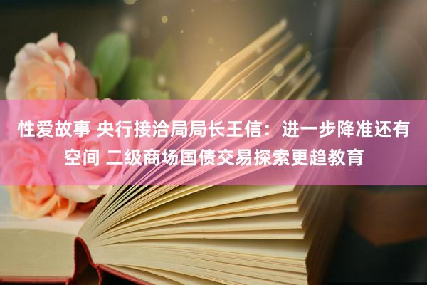 性爱故事 央行接洽局局长王信：进一步降准还有空间 二级商场国债交易探索更趋教育
