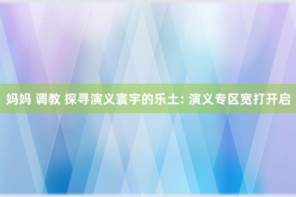 妈妈 调教 探寻演义寰宇的乐土: 演义专区宽打开启