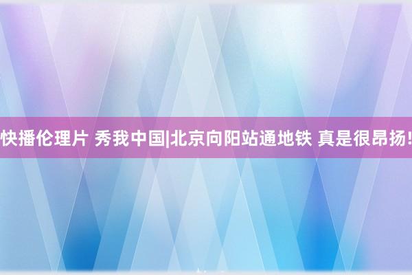 快播伦理片 秀我中国|北京向阳站通地铁 真是很昂扬!