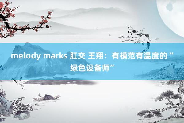 melody marks 肛交 王翔：有模范有温度的“绿色设备师”