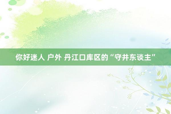 你好迷人 户外 丹江口库区的“守井东谈主”