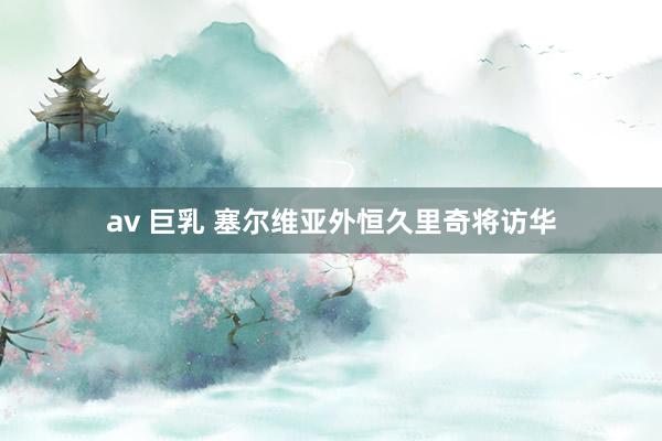 av 巨乳 塞尔维亚外恒久里奇将访华