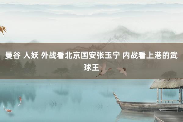 曼谷 人妖 外战看北京国安张玉宁 内战看上港的武球王