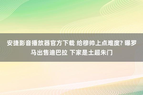 安捷影音播放器官方下载 给穆帅上点难度? 曝罗马出售迪巴拉 下家是土超朱门