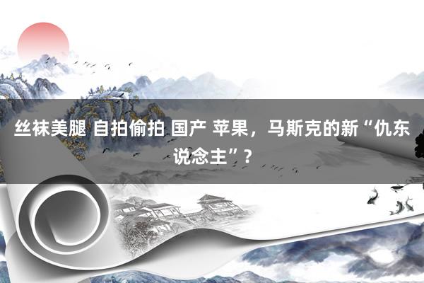 丝袜美腿 自拍偷拍 国产 苹果，马斯克的新“仇东说念主”？