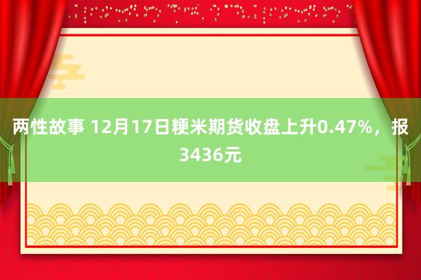 两性故事 12月17日粳米期货收盘上升0.47%，报3436元