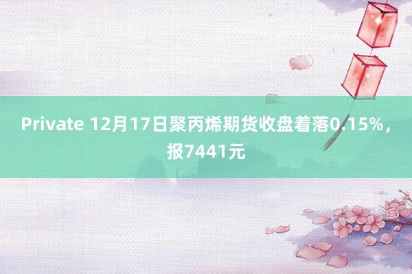 Private 12月17日聚丙烯期货收盘着落0.15%，报7441元