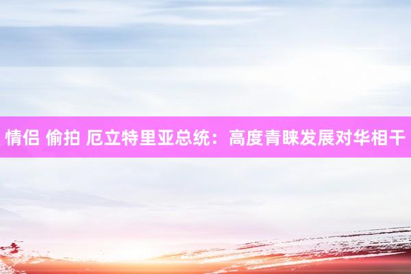 情侣 偷拍 厄立特里亚总统：高度青睐发展对华相干