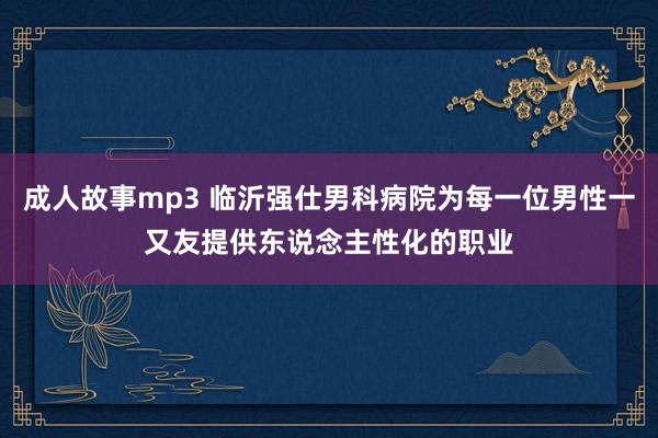 成人故事mp3 临沂强仕男科病院为每一位男性一又友提供东说念主性化的职业