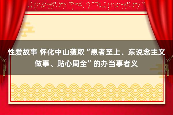 性爱故事 怀化中山袭取“患者至上、东说念主文做事、贴心周全”的办当事者义