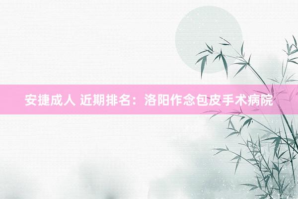 安捷成人 近期排名：洛阳作念包皮手术病院
