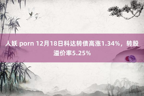 人妖 porn 12月18日科达转债高涨1.34%，转股溢价率5.25%