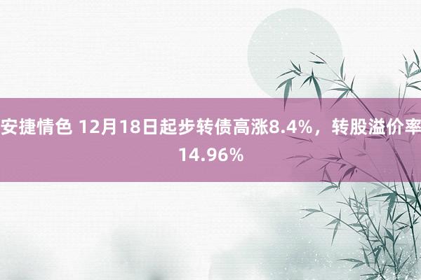 安捷情色 12月18日起步转债高涨8.4%，转股溢价率14.96%