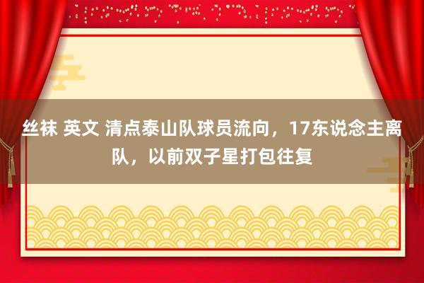丝袜 英文 清点泰山队球员流向，17东说念主离队，以前双子星打包往复