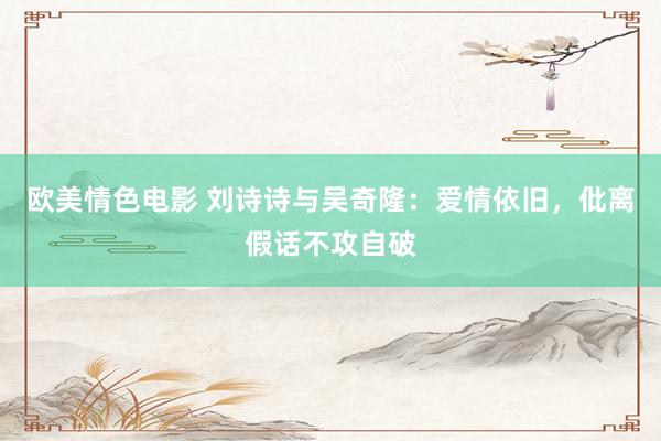 欧美情色电影 刘诗诗与吴奇隆：爱情依旧，仳离假话不攻自破