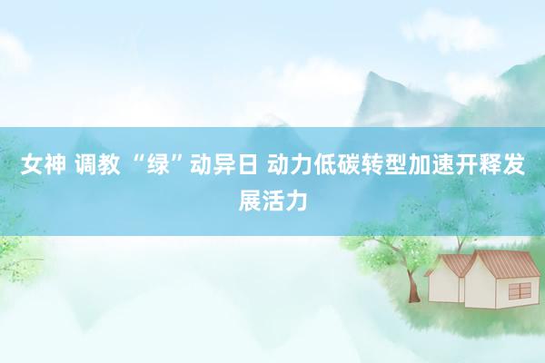 女神 调教 “绿”动异日 动力低碳转型加速开释发展活力