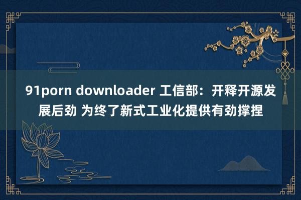 91porn downloader 工信部：开释开源发展后劲 为终了新式工业化提供有劲撑捏