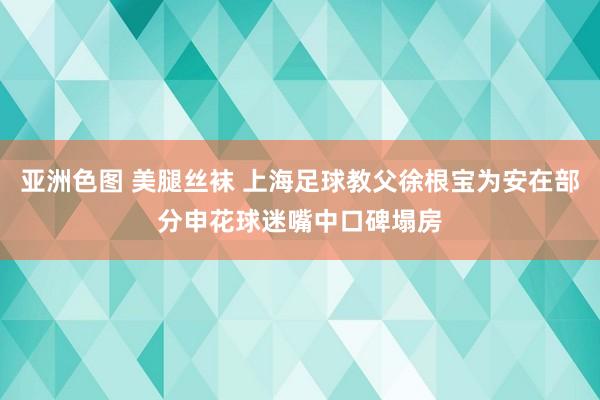 亚洲色图 美腿丝袜 上海足球教父徐根宝为安在部分申花球迷嘴中口碑塌房