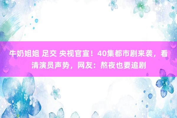 牛奶姐姐 足交 央视官宣！40集都市剧来袭，看清演员声势，网友：熬夜也要追剧