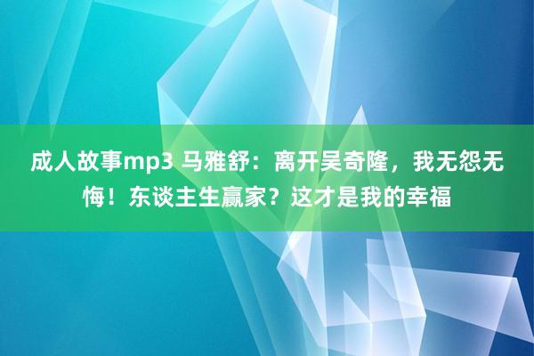 成人故事mp3 马雅舒：离开吴奇隆，我无怨无悔！东谈主生赢家？这才是我的幸福