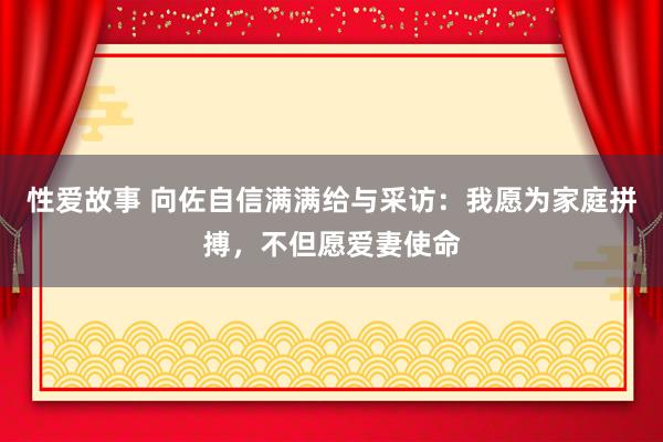 性爱故事 向佐自信满满给与采访：我愿为家庭拼搏，不但愿爱妻使命