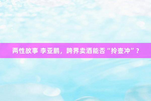 两性故事 李亚鹏，跨界卖酒能否“拎壶冲”？