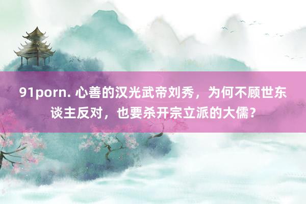 91porn. 心善的汉光武帝刘秀，为何不顾世东谈主反对，也要杀开宗立派的大儒？