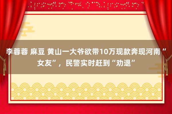 李蓉蓉 麻豆 黄山一大爷欲带10万现款奔现河南“女友”，民警实时赶到“劝退”