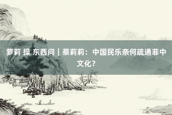 萝莉 操 东西问｜蔡莉莉：中国民乐奈何疏通菲中文化？