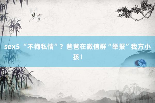 sex5 “不徇私情”？爸爸在微信群“举报”我方小孩！