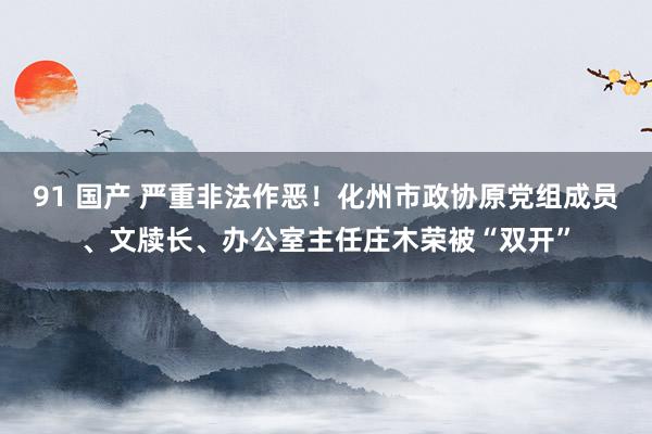 91 国产 严重非法作恶！化州市政协原党组成员、文牍长、办公室主任庄木荣被“双开”