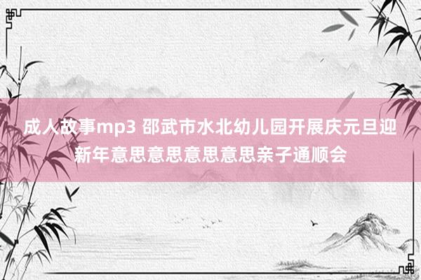 成人故事mp3 邵武市水北幼儿园开展庆元旦迎新年意思意思意思意思亲子通顺会