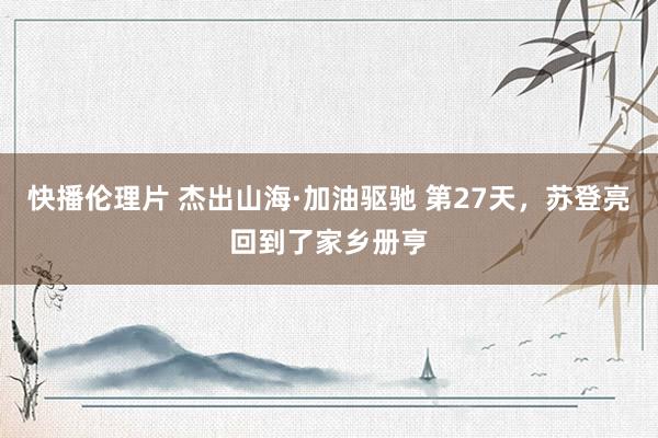 快播伦理片 杰出山海·加油驱驰 第27天，苏登亮回到了家乡册亨
