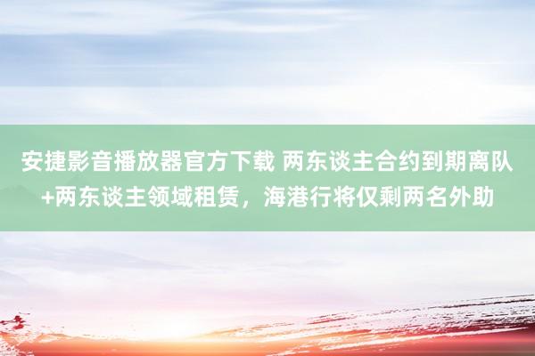 安捷影音播放器官方下载 两东谈主合约到期离队+两东谈主领域租赁，海港行将仅剩两名外助