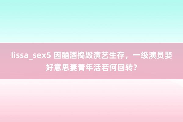 lissa_sex5 因酗酒捣毁演艺生存，一级演员娶好意思妻青年活若何回转？