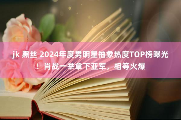 jk 黑丝 2024年度男明星抽象热度TOP榜曝光！肖战一举拿下亚军，相等火爆