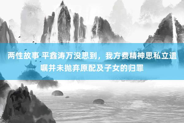 两性故事 平鑫涛万没思到，我方费精神思私立遗嘱并未抛弃原配及子女的归罪